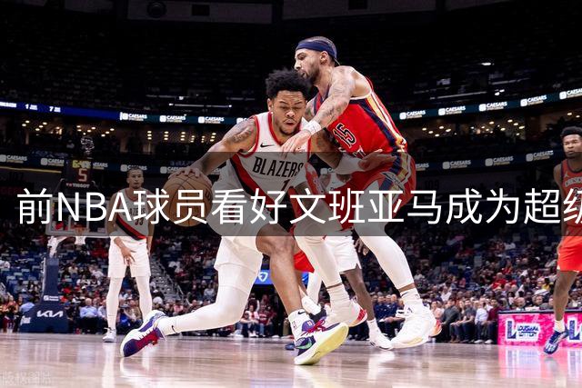 前NBA球员看好文班亚马成为超级巨星